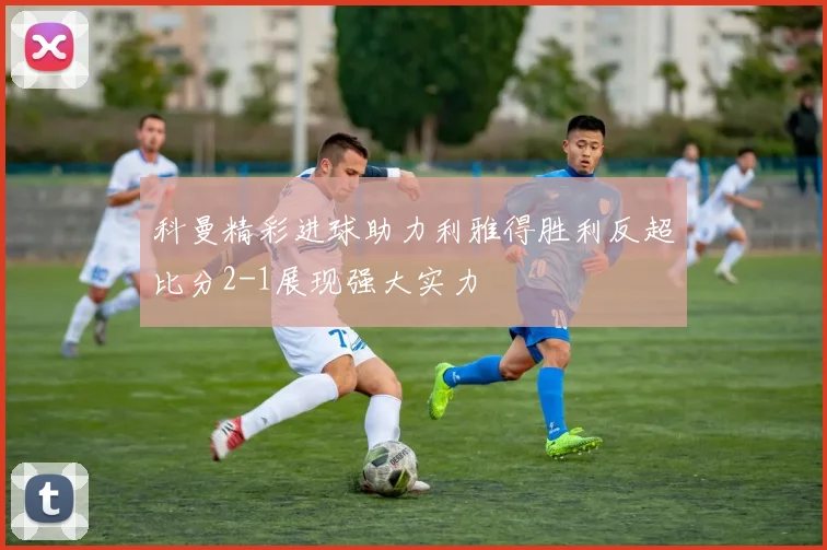 科曼精彩进球助力利雅得胜利反超比分2-1展现强大实力