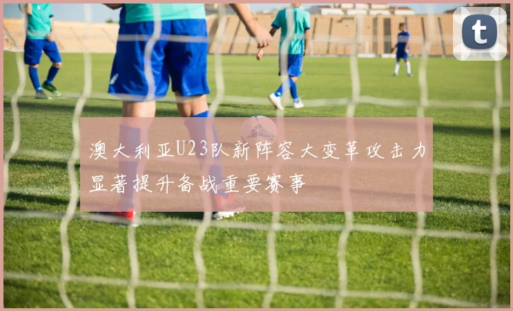 澳大利亚U23队新阵容大变革攻击力显著提升备战重要赛事