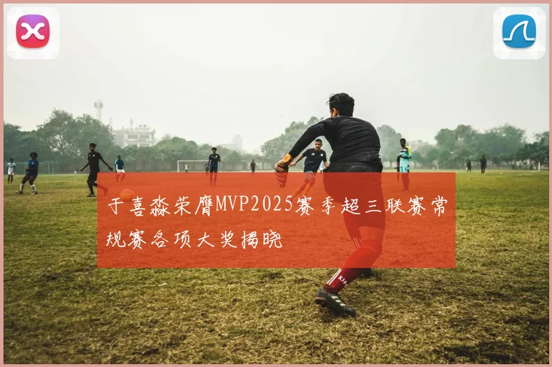 于喜淼荣膺MVP2025赛季超三联赛常规赛各项大奖揭晓