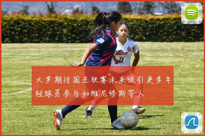 大罗期待国王联赛未来吸引更多年轻球员参与如维尼修斯等人