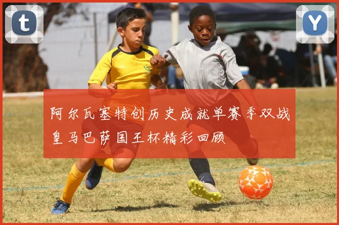 阿尔瓦塞特创历史成就单赛季双战皇马巴萨国王杯精彩回顾