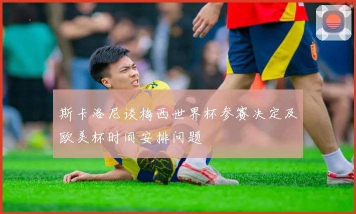 斯卡洛尼谈梅西世界杯参赛决定及欧美杯时间安排问题