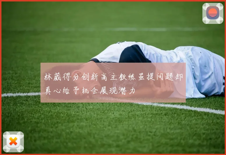 林葳得分创新高主教练虽提问题却真心给予机会展现潜力