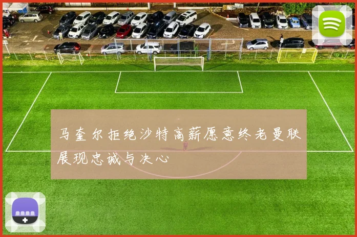 马奎尔拒绝沙特高薪愿意终老曼联展现忠诚与决心