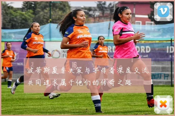 波蒂斯夏季决策与字母哥深度交流共同追求属于他们的传奇之路
