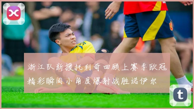 浙江队新援托利奇回顾上赛季欧冠精彩瞬间小角度爆射战胜诺伊尔