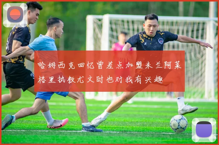 哈姆西克回忆曾差点加盟米兰阿莱格里执教尤文时也对我有兴趣