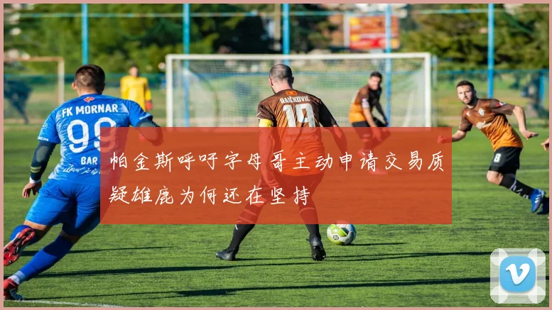 帕金斯呼吁字母哥主动申请交易质疑雄鹿为何还在坚持