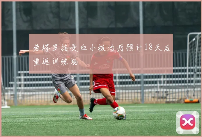 劳塔罗接受血小板治疗预计18天后重返训练场
