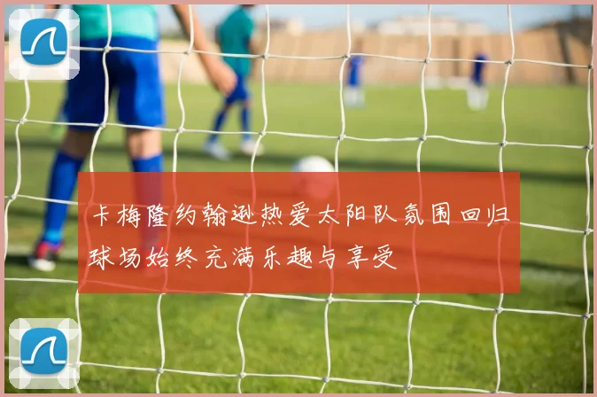 卡梅隆约翰逊热爱太阳队氛围回归球场始终充满乐趣与享受