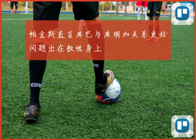 帕金斯直言库巴与库明加关系良好问题出在教练身上