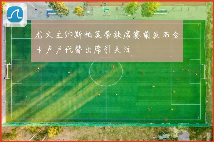 尤文主帅斯帕莱蒂缺席赛前发布会卡卢卢代替出席引关注