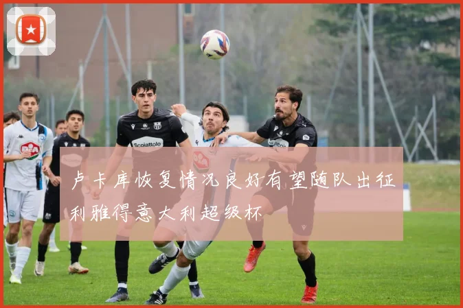 卢卡库恢复情况良好有望随队出征利雅得意大利超级杯