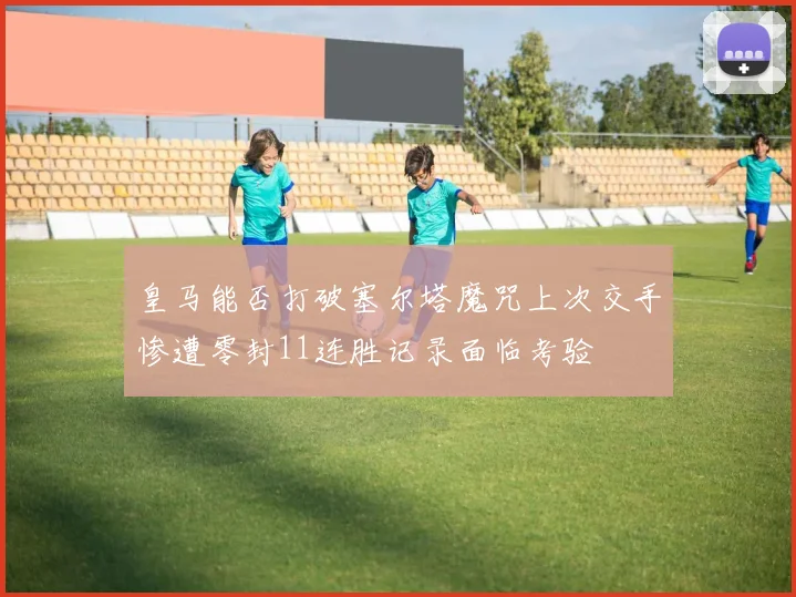 皇马能否打破塞尔塔魔咒上次交手惨遭零封11连胜记录面临考验