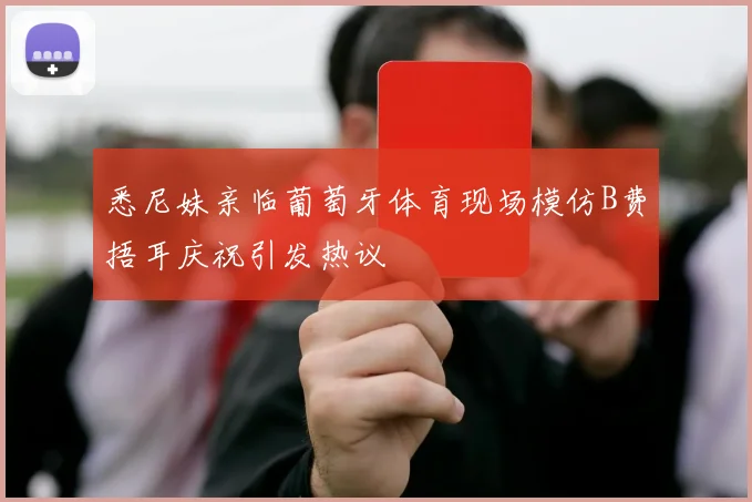 悉尼妹亲临葡萄牙体育现场模仿B费捂耳庆祝引发热议