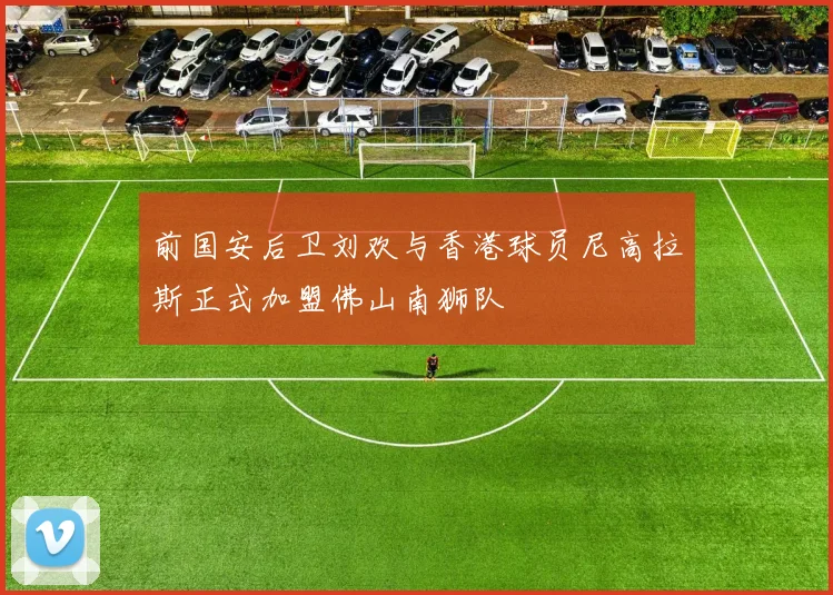 前国安后卫刘欢与香港球员尼高拉斯正式加盟佛山南狮队