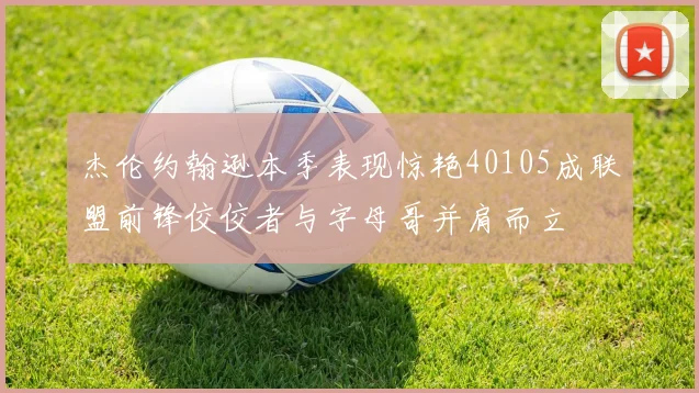 杰伦约翰逊本季表现惊艳40105成联盟前锋佼佼者与字母哥并肩而立