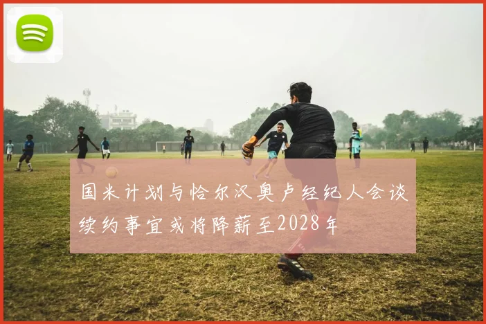 国米计划与恰尔汉奥卢经纪人会谈续约事宜或将降薪至2028年