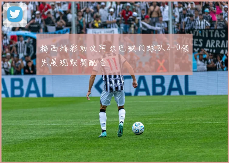 梅西精彩助攻阿尔巴破门球队2-0领先展现默契配合