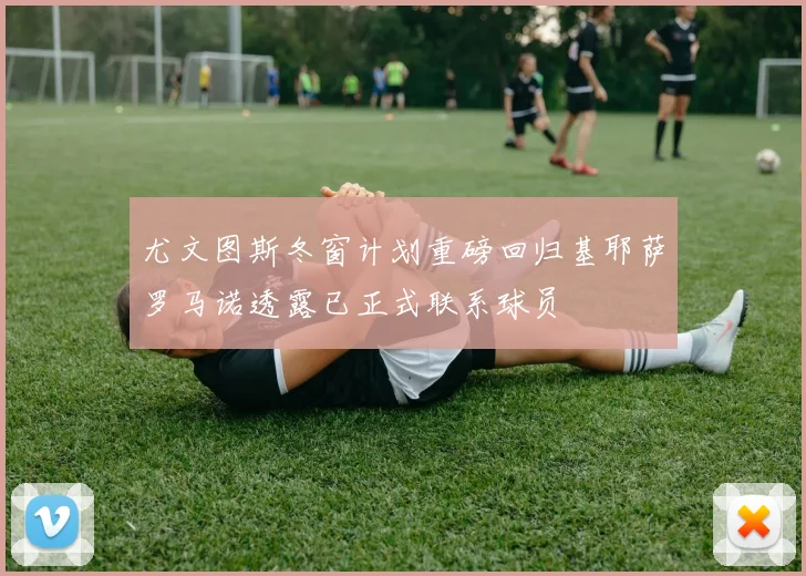 尤文图斯冬窗计划重磅回归基耶萨罗马诺透露已正式联系球员
