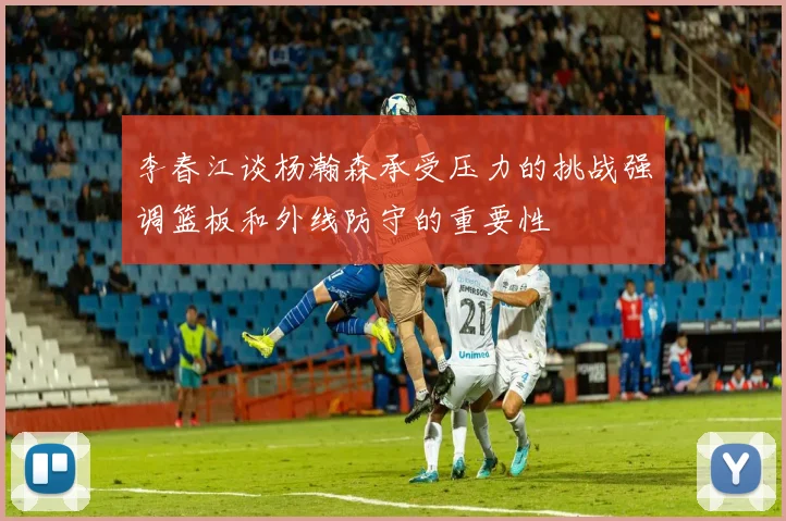 李春江谈杨瀚森承受压力的挑战强调篮板和外线防守的重要性