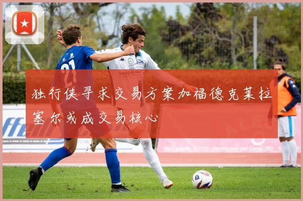 独行侠寻求交易方案加福德克莱拉塞尔或成交易核心