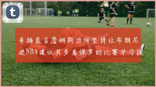 夸梅直言詹姆斯为何坚持让布朗尼进NBA建议其多看保罗的比赛学习技巧