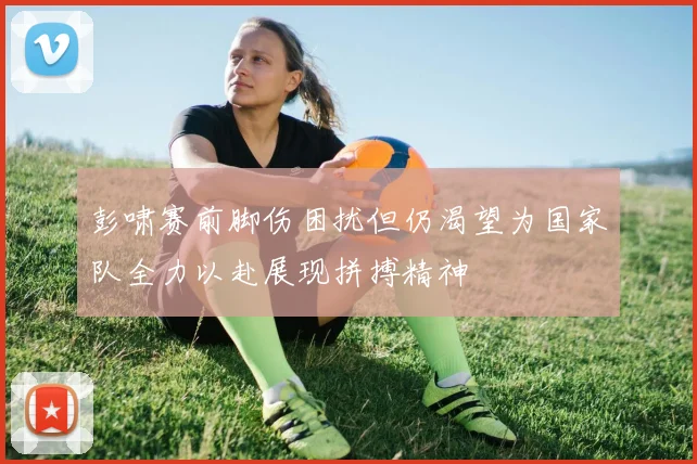 彭啸赛前脚伤困扰但仍渴望为国家队全力以赴展现拼搏精神