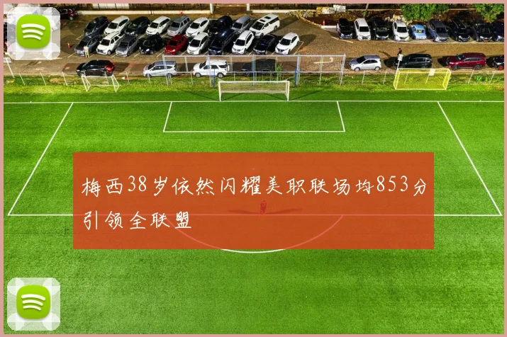 梅西38岁依然闪耀美职联场均853分引领全联盟
