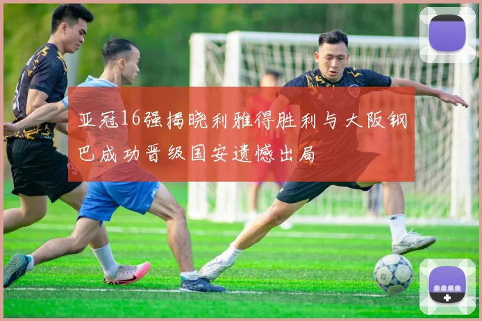 亚冠16强揭晓利雅得胜利与大阪钢巴成功晋级国安遗憾出局