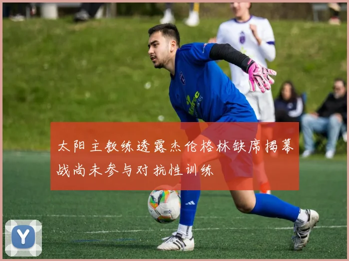 太阳主教练透露杰伦格林缺席揭幕战尚未参与对抗性训练