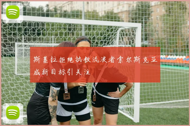 斯基拉拒绝执教流浪者索尔斯克亚成新目标引关注