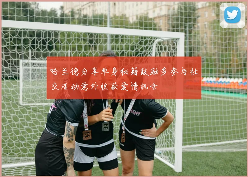 哈兰德分享单身秘籍鼓励多参与社交活动意外收获爱情机会