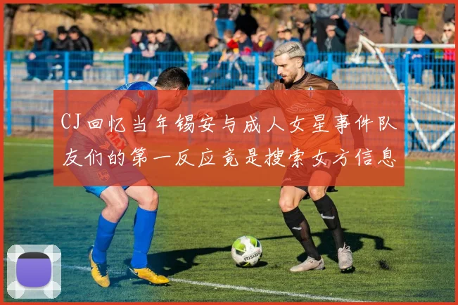 CJ回忆当年锡安与成人女星事件队友们的第一反应竟是搜索女方信息