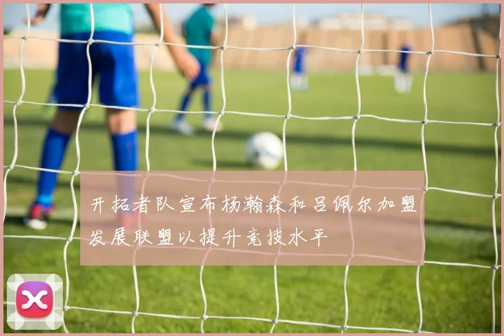 开拓者队宣布杨瀚森和吕佩尔加盟发展联盟以提升竞技水平