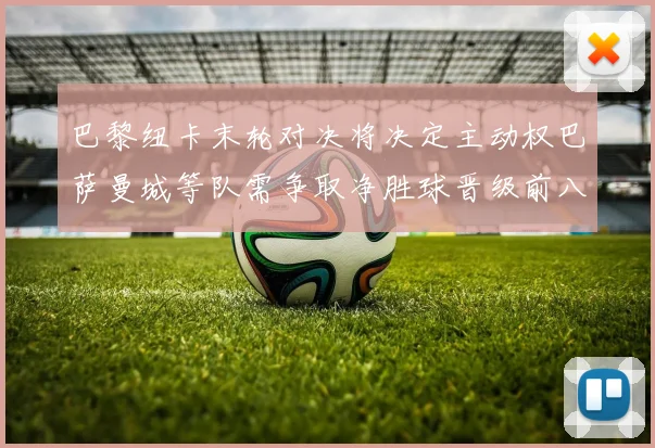 巴黎纽卡末轮对决将决定主动权巴萨曼城等队需争取净胜球晋级前八