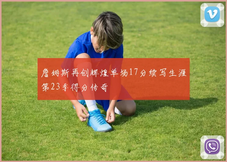 詹姆斯再创辉煌单场17分续写生涯第23季得分传奇